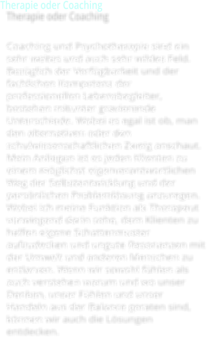 Therapie oder Coaching  Coaching und Psychotherapie sind ein sehr weites und auch sehr wildes Feld. Bezglich der Verfgbarkeit und der fachlichen Kompetenz der professionellen Lebensbegleiter, bestehen mitunter gravierende Unterschiede. Wobei es egal ist ob, man den alternativen oder den schulwissenschaftlichen Zweig anschaut. Mein Anliegen ist es jeden Klienten zu einem mglichst eigenverantwortlichen Weg der Selbstentwicklung und der persnlichen Problemlsung anzuregen. Wobei ich meine Funktion als Therapeut vorwiegend darin sehe, dem Klienten zu helfen eigene Schattenmuster aufzudecken und ungute Resonanzen mit der Umwelt und anderen Menschen zu entlarven. Wenn wir sowohl fhlen als auch verstehen warum und wo unser Denken, unser Fhlen und unser Handeln aus der Balance geraten sind, knnen wir auch die Lsungen entdecken.